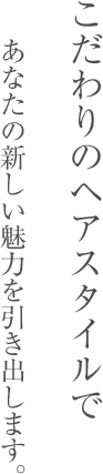 こだわりのヘアスタイルで あなたの新しい魅力を引き出します。